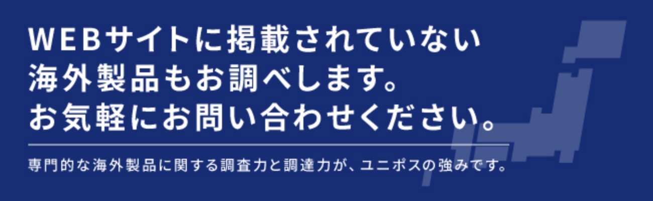 WEBサイトに掲載されていない海外製品もお調べします。
          お気軽にお問い合わせください。
          専門的な海外製品に関する調査力と調達力が、ユニポスの強みです。